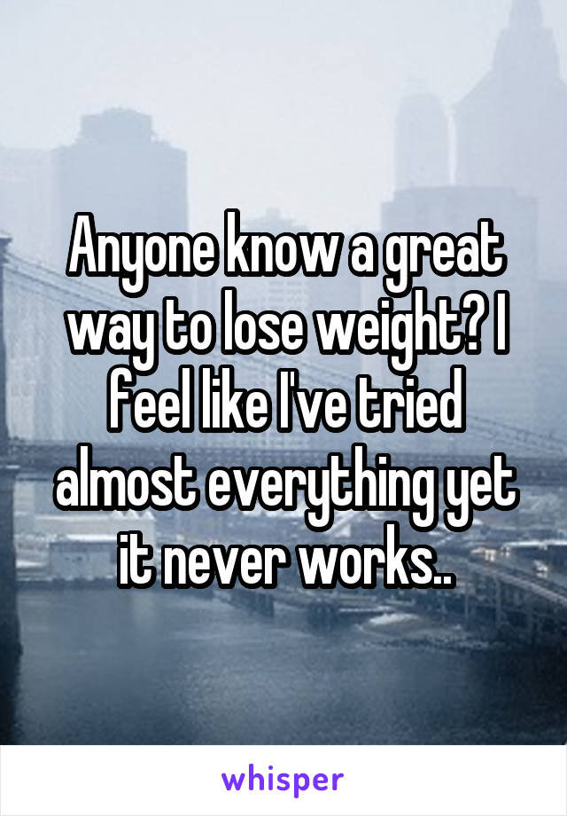 Anyone know a great way to lose weight? I feel like I've tried almost everything yet it never works..