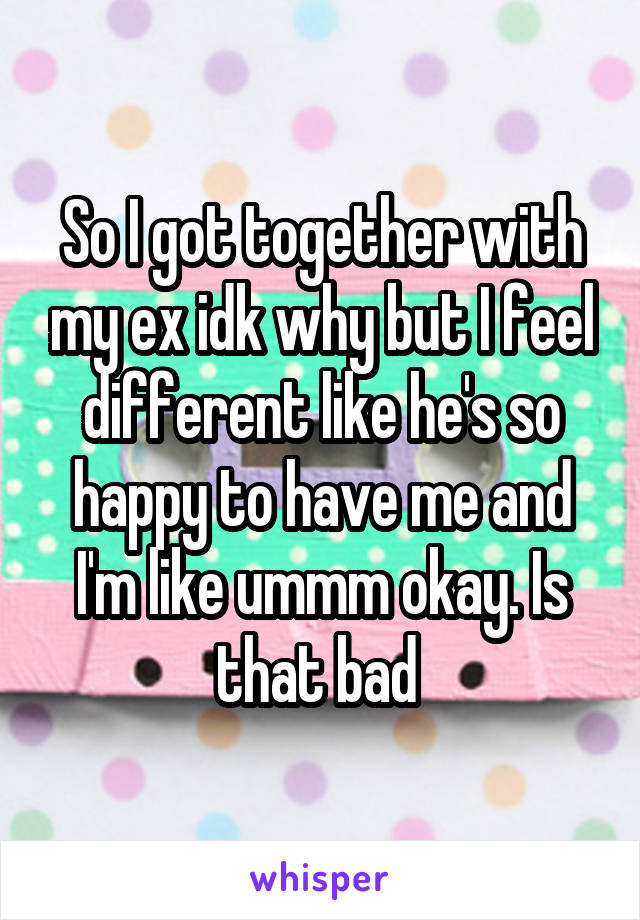 So I got together with my ex idk why but I feel different like he's so happy to have me and I'm like ummm okay. Is that bad 