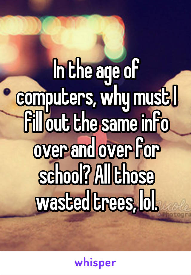 In the age of computers, why must I fill out the same info over and over for school? All those wasted trees, lol.