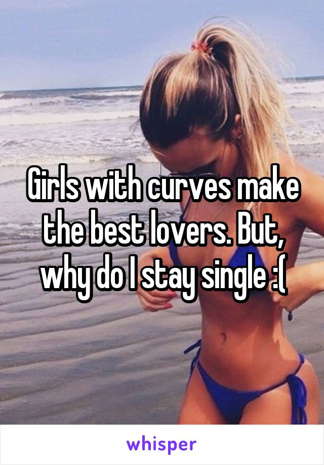 Girls with curves make the best lovers. But, why do I stay single :(