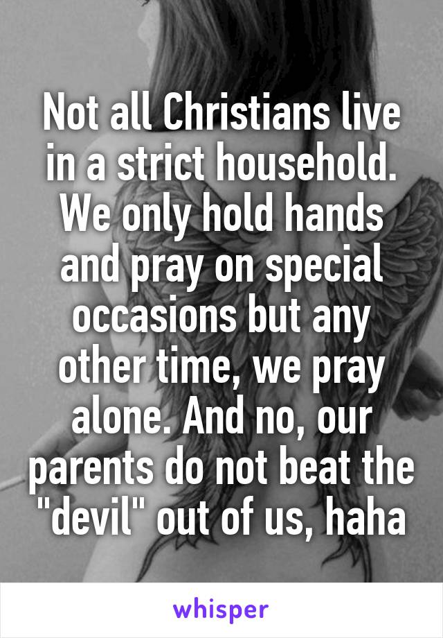 Not all Christians live in a strict household. We only hold hands and pray on special occasions but any other time, we pray alone. And no, our parents do not beat the "devil" out of us, haha