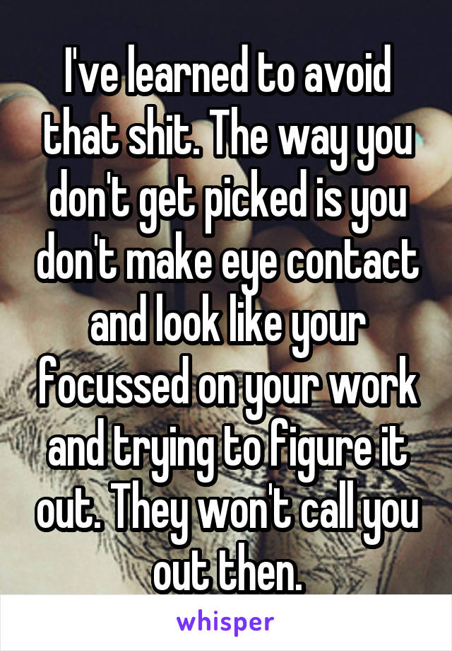 I've learned to avoid that shit. The way you don't get picked is you don't make eye contact and look like your focussed on your work and trying to figure it out. They won't call you out then.