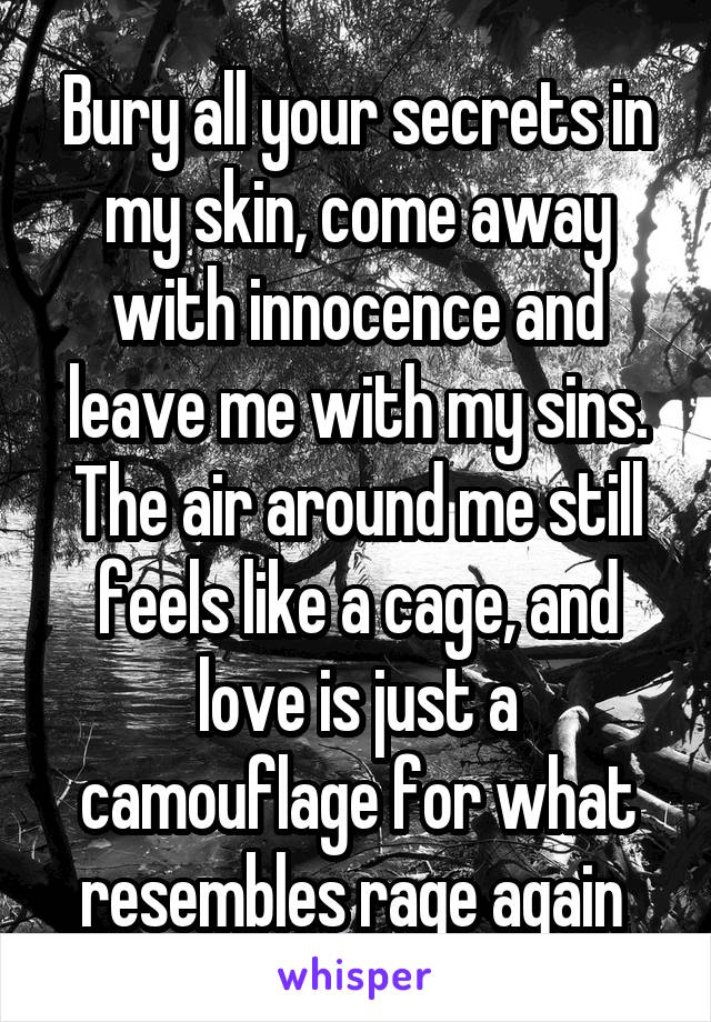 Bury all your secrets in my skin, come away with innocence and leave me with my sins. The air around me still feels like a cage, and love is just a camouflage for what resembles rage again 