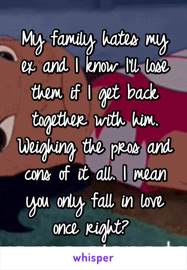 My family hates my ex and I know I'll lose them if I get back together with him. Weighing the pros and cons of it all. I mean you only fall in love once right? 