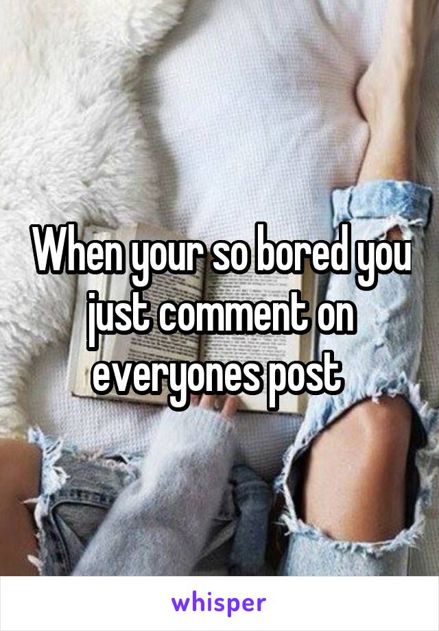 When your so bored you just comment on everyones post 