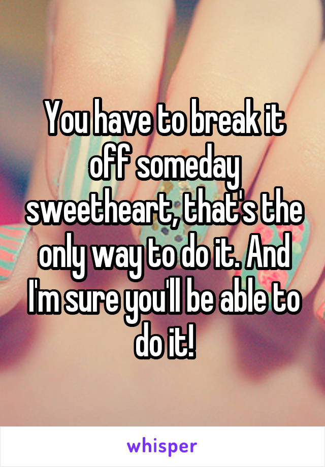 You have to break it off someday sweetheart, that's the only way to do it. And I'm sure you'll be able to do it!