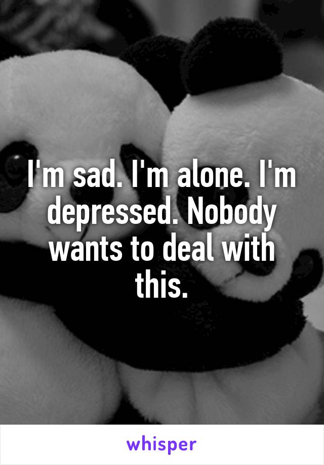 I'm sad. I'm alone. I'm depressed. Nobody wants to deal with this.