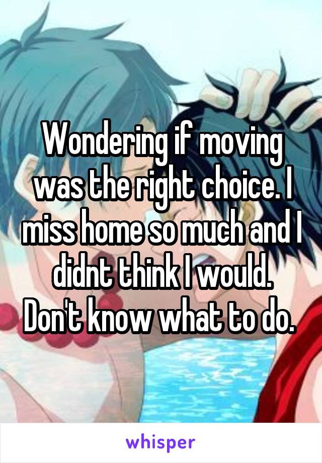 Wondering if moving was the right choice. I miss home so much and I didnt think I would. Don't know what to do. 