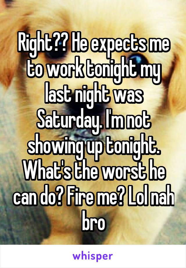 Right?? He expects me to work tonight my last night was Saturday. I'm not showing up tonight. What's the worst he can do? Fire me? Lol nah bro