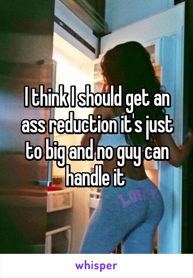 I think I should get an ass reduction it's just to big and no guy can handle it 