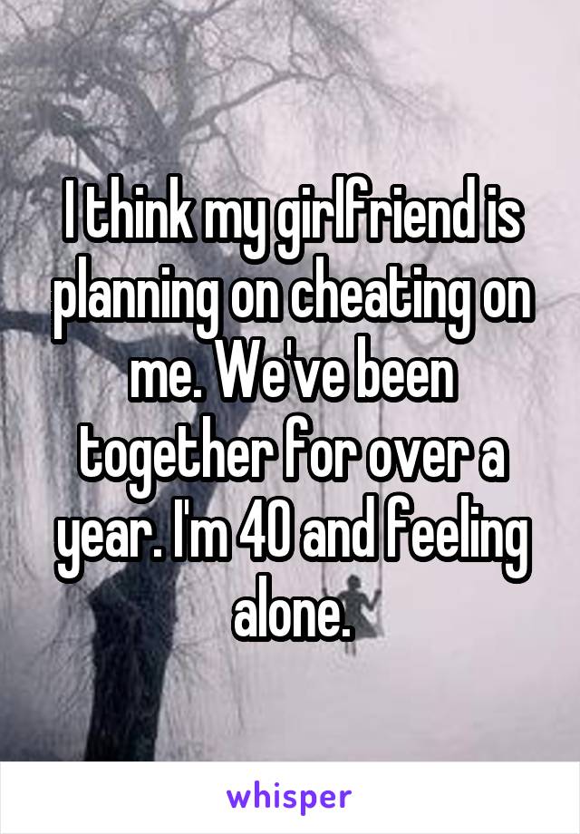 I think my girlfriend is planning on cheating on me. We've been together for over a year. I'm 40 and feeling alone.