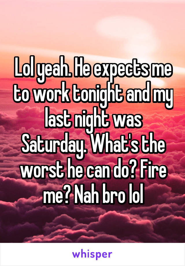 Lol yeah. He expects me to work tonight and my last night was Saturday. What's the worst he can do? Fire me? Nah bro lol