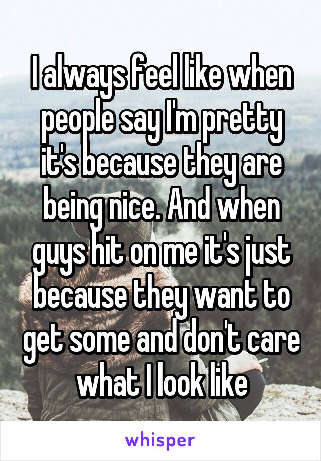 I always feel like when people say I'm pretty it's because they are being nice. And when guys hit on me it's just because they want to get some and don't care what I look like