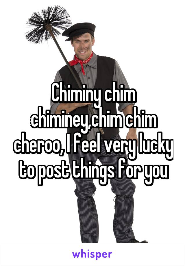 Chiminy chim chiminey,chim chim cheroo, I feel very lucky to post things for you