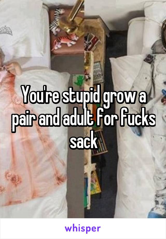 You're stupid grow a pair and adult for fucks sack