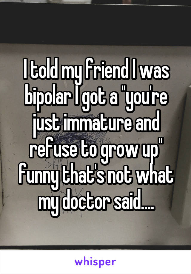 I told my friend I was bipolar I got a "you're just immature and refuse to grow up" funny that's not what my doctor said....