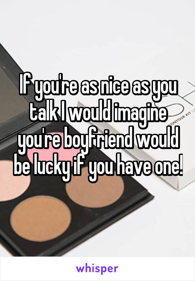 If you're as nice as you talk I would imagine you're boyfriend would be lucky if you have one! 