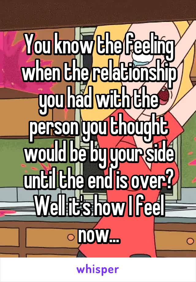 You know the feeling when the relationship you had with the person you thought would be by your side until the end is over? Well it's how I feel now...