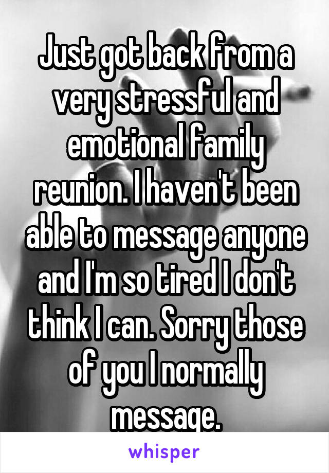 Just got back from a very stressful and emotional family reunion. I haven't been able to message anyone and I'm so tired I don't think I can. Sorry those of you I normally message.