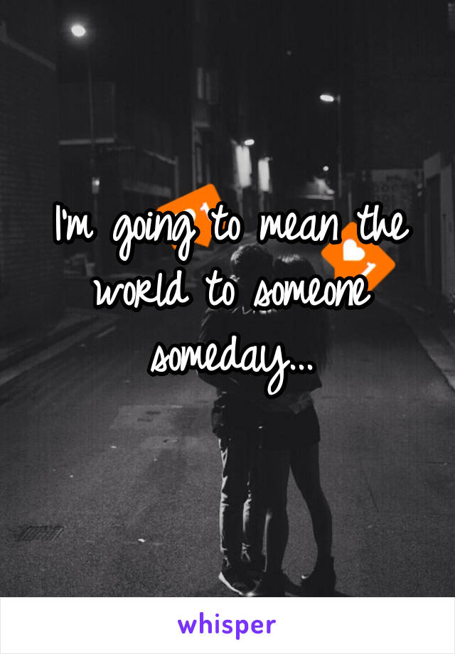 I'm going to mean the world to someone someday...
