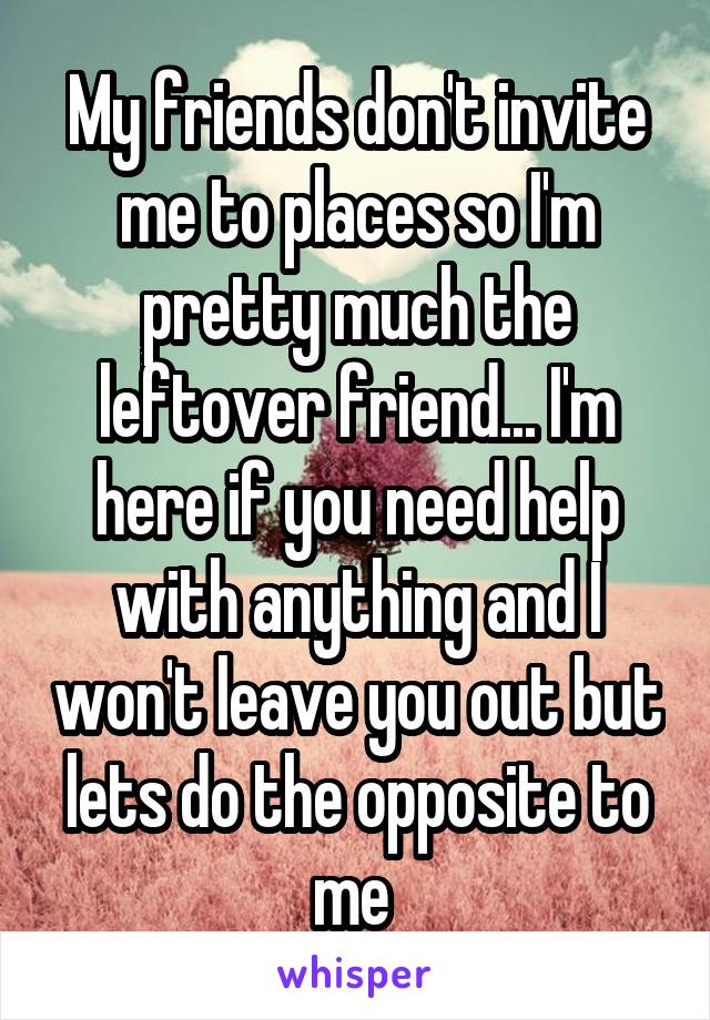 My friends don't invite me to places so I'm pretty much the leftover friend... I'm here if you need help with anything and I won't leave you out but lets do the opposite to me 