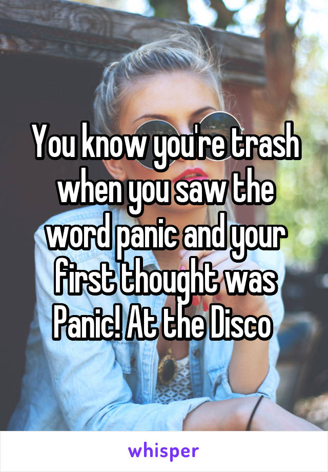 You know you're trash when you saw the word panic and your first thought was Panic! At the Disco 