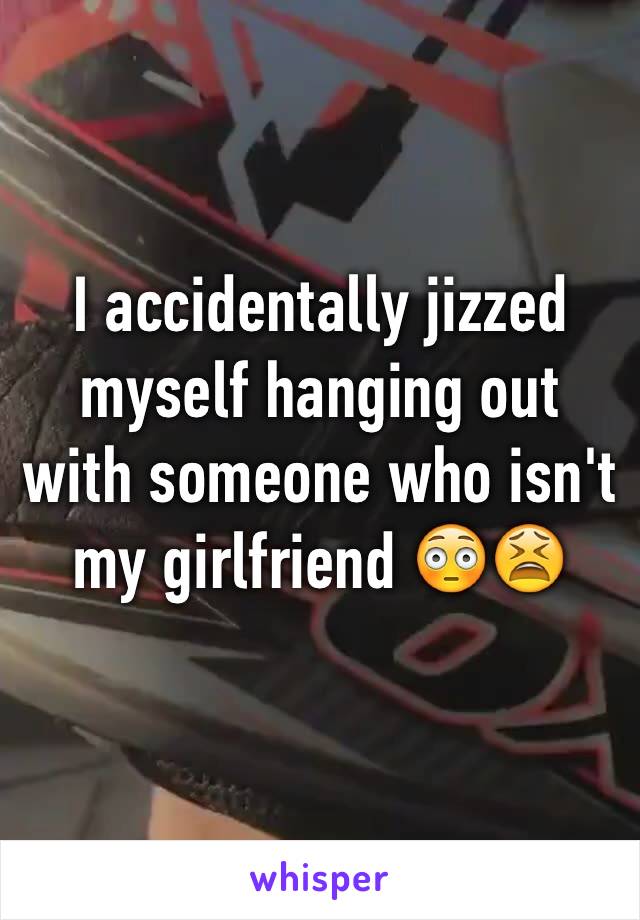 I accidentally jizzed myself hanging out with someone who isn't my girlfriend 😳😫