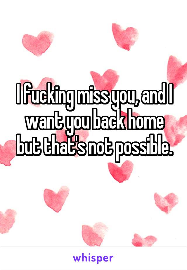 I fucking miss you, and I want you back home but that's not possible.
