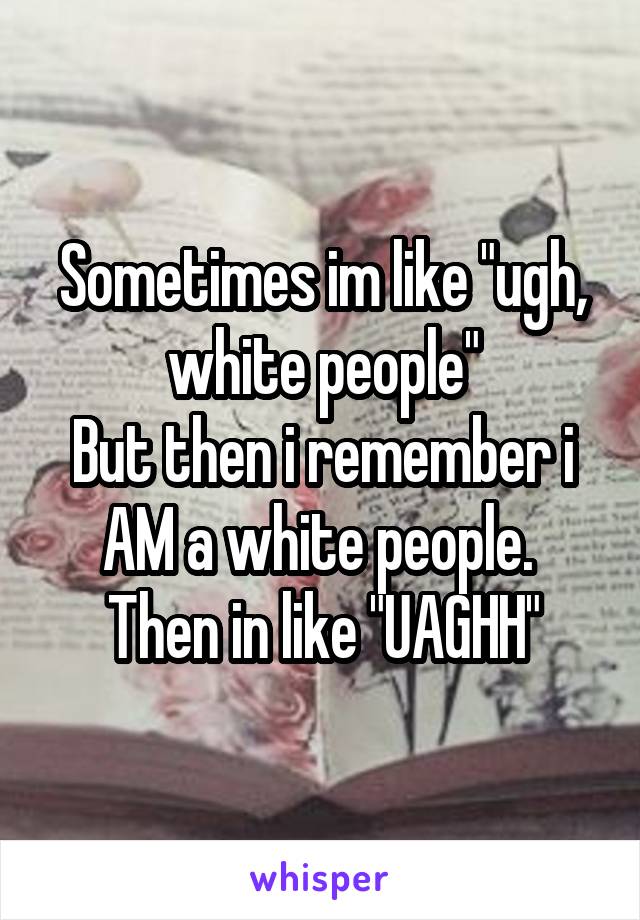 Sometimes im like "ugh, white people"
But then i remember i AM a white people. 
Then in like "UAGHH"