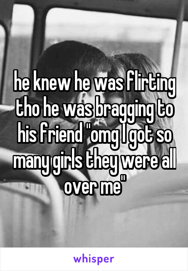 he knew he was flirting tho he was bragging to his friend "omg I got so many girls they were all over me"