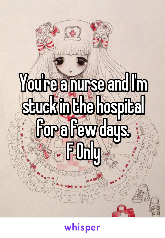 You're a nurse and I'm stuck in the hospital for a few days.
F Only