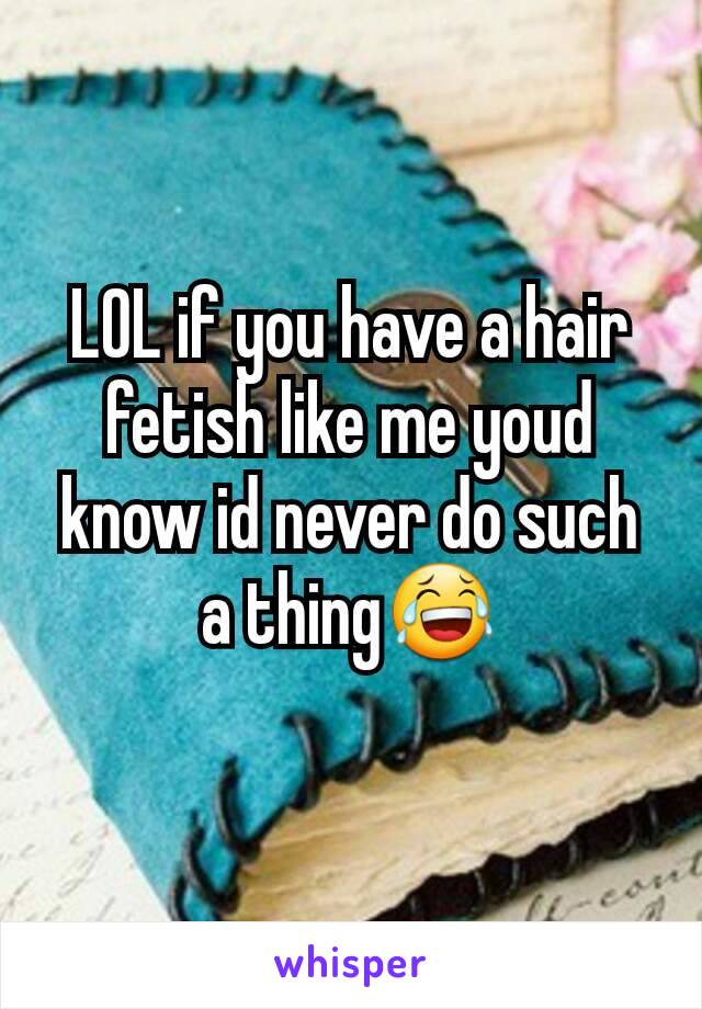 LOL if you have a hair fetish like me youd know id never do such a thing😂