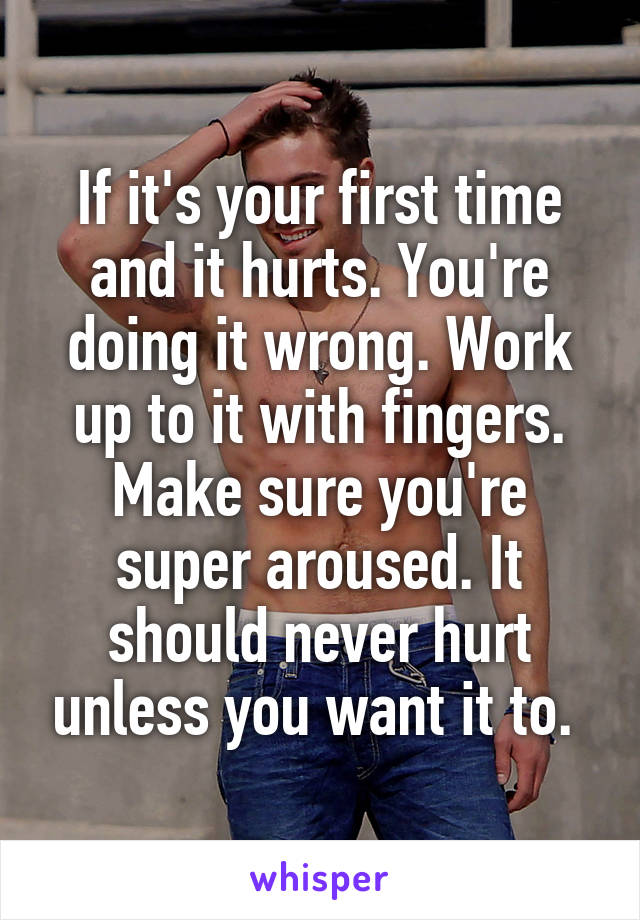 If it's your first time and it hurts. You're doing it wrong. Work up to it with fingers. Make sure you're super aroused. It should never hurt unless you want it to. 