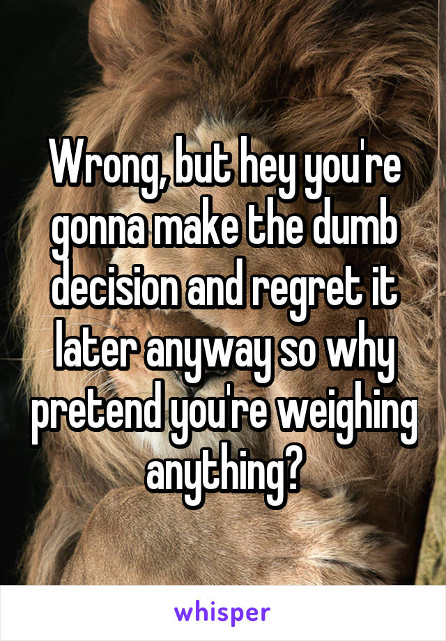 Wrong, but hey you're gonna make the dumb decision and regret it later anyway so why pretend you're weighing anything?