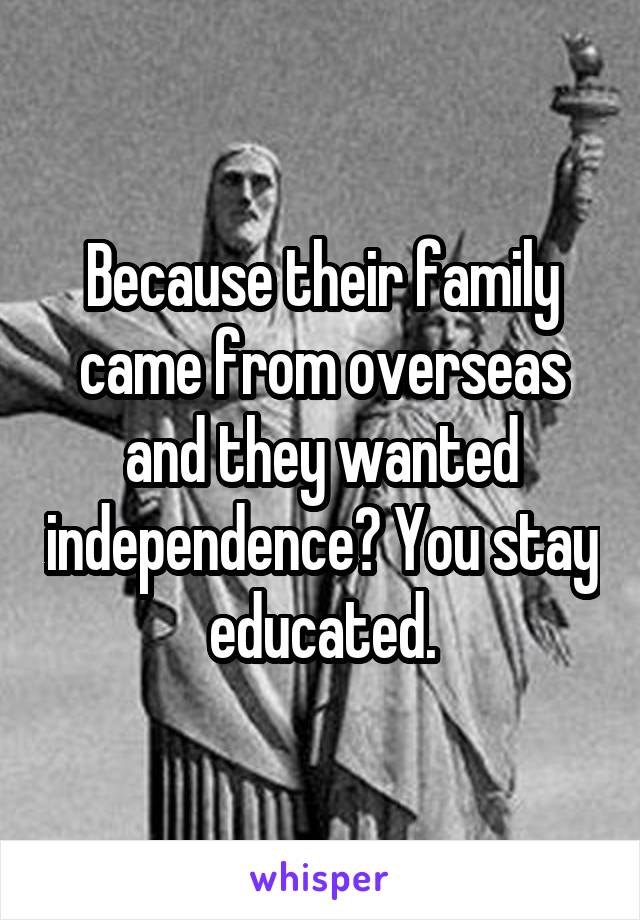 Because their family came from overseas and they wanted independence? You stay educated.