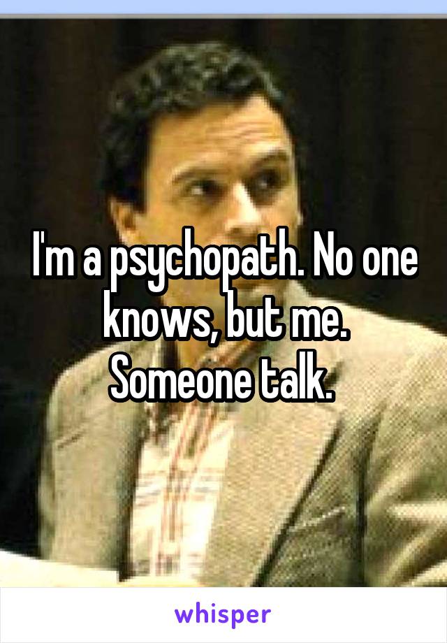 I'm a psychopath. No one knows, but me. Someone talk. 