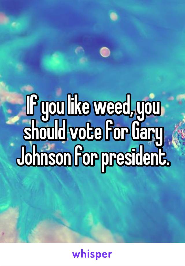 If you like weed, you should vote for Gary Johnson for president.