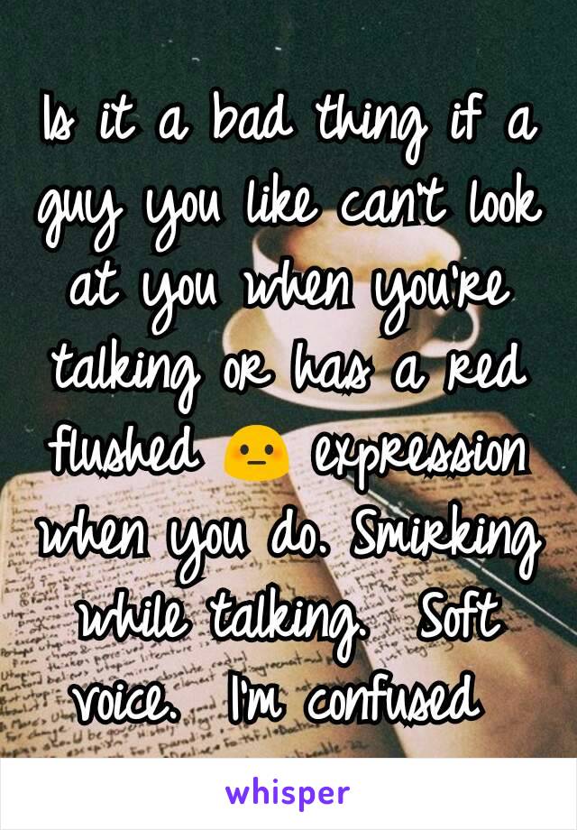 Is it a bad thing if a guy you like can't look at you when you're talking or has a red flushed 😳 expression when you do. Smirking while talking.  Soft voice.  I'm confused 