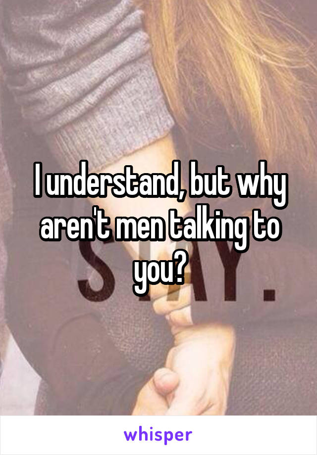 I understand, but why aren't men talking to you?