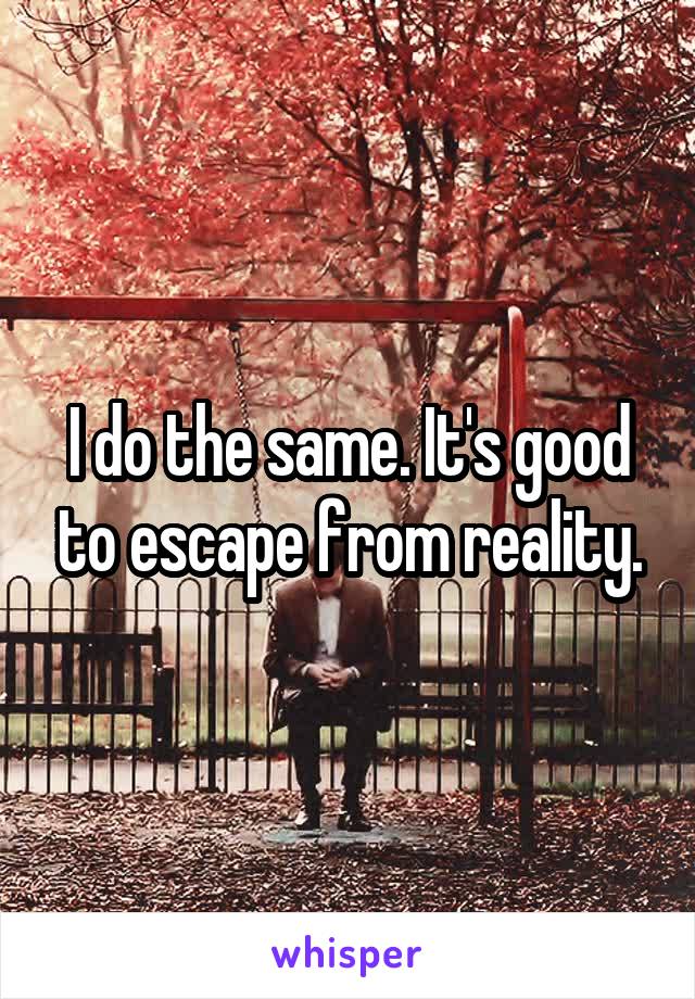 I do the same. It's good to escape from reality.