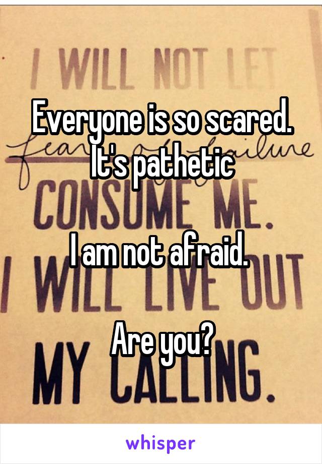 Everyone is so scared.
It's pathetic

I am not afraid. 

Are you?