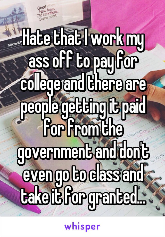 Hate that I work my ass off to pay for college and there are people getting it paid for from the government and don't even go to class and take it for granted...