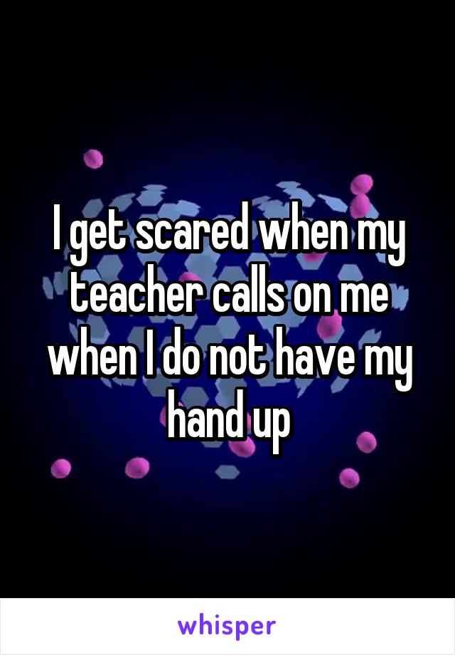 I get scared when my teacher calls on me when I do not have my hand up