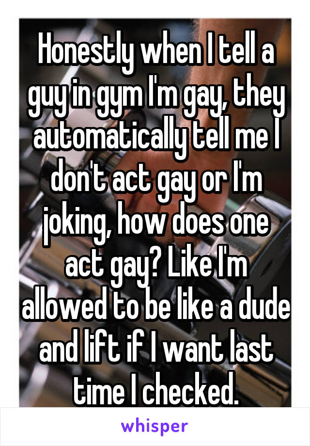 Honestly when I tell a guy in gym I'm gay, they automatically tell me I don't act gay or I'm joking, how does one act gay? Like I'm allowed to be like a dude and lift if I want last time I checked.