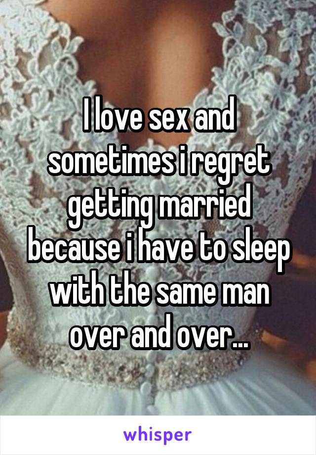 I love sex and sometimes i regret getting married because i have to sleep with the same man over and over...