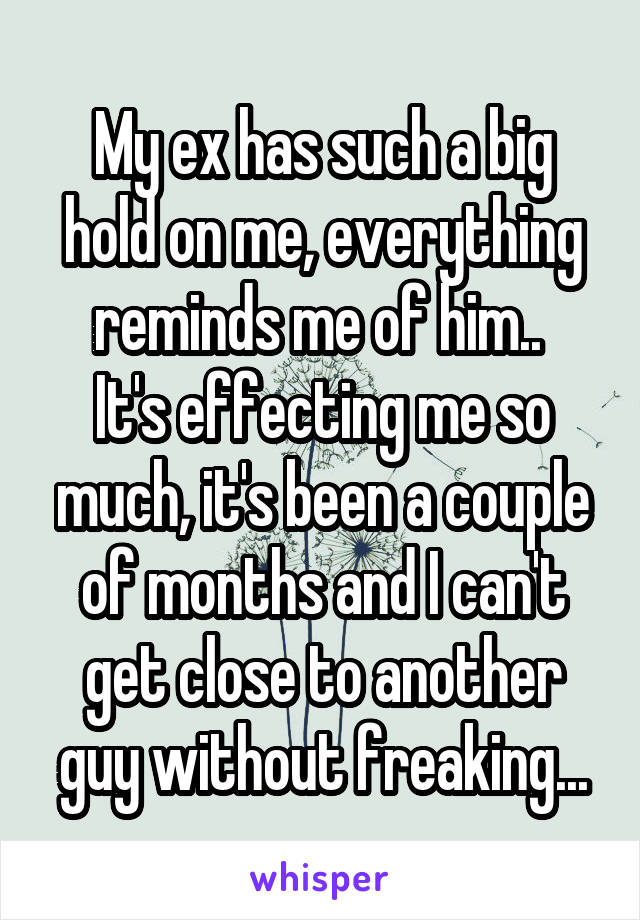 My ex has such a big hold on me, everything reminds me of him.. 
It's effecting me so much, it's been a couple of months and I can't get close to another guy without freaking...