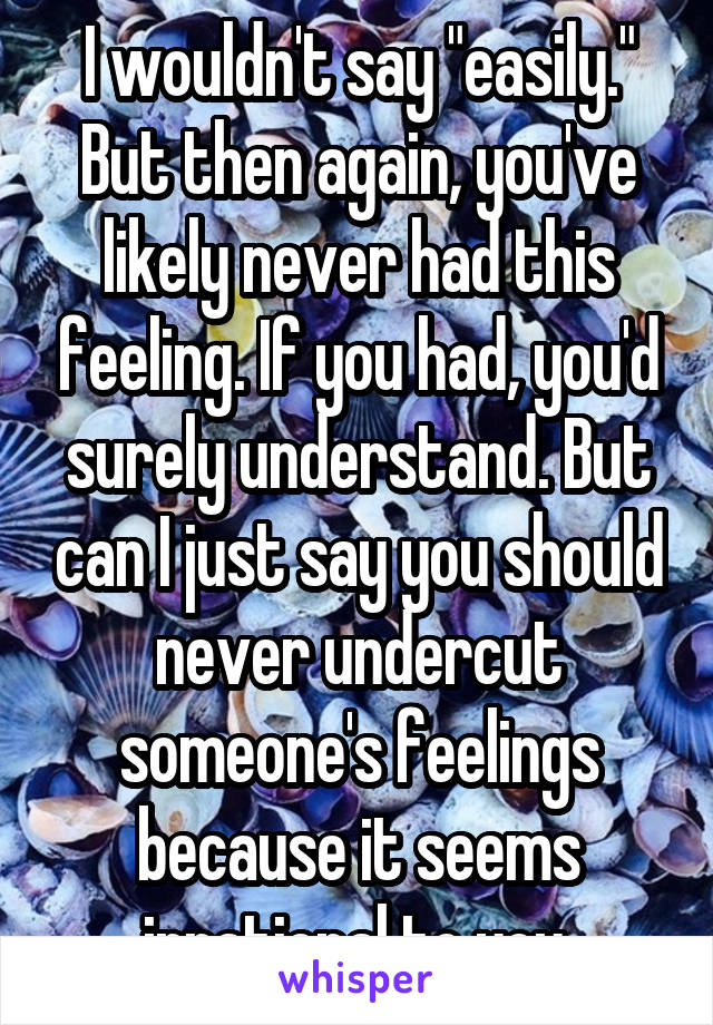 I wouldn't say "easily."
But then again, you've likely never had this feeling. If you had, you'd surely understand. But can I just say you should never undercut someone's feelings because it seems irrational to you.