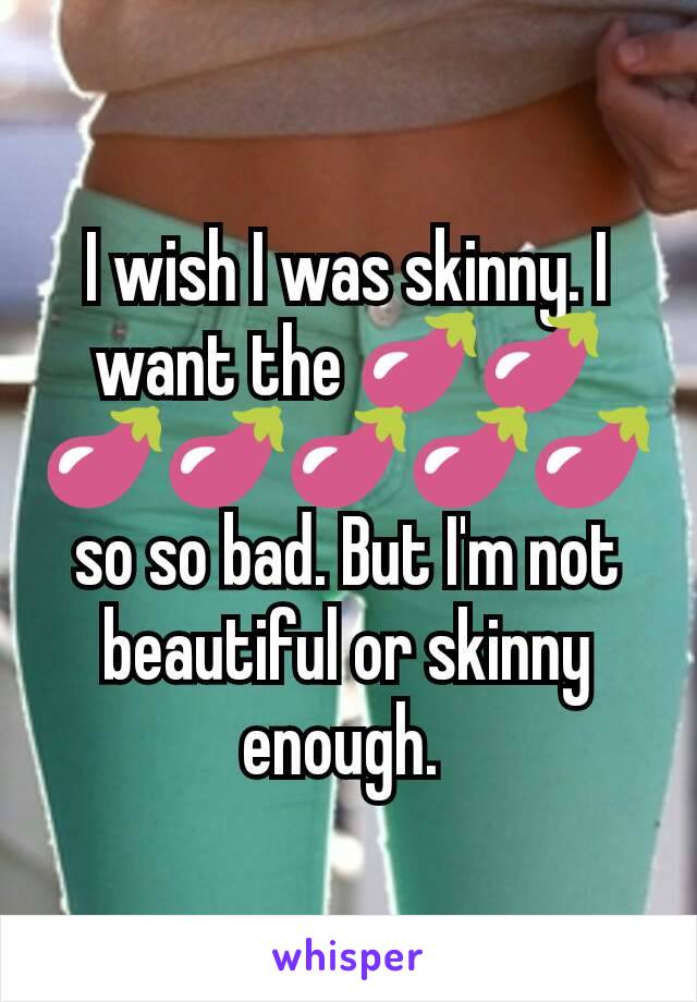 I wish I was skinny. I want the 🍆🍆🍆🍆🍆🍆🍆 so so bad. But I'm not beautiful or skinny enough. 