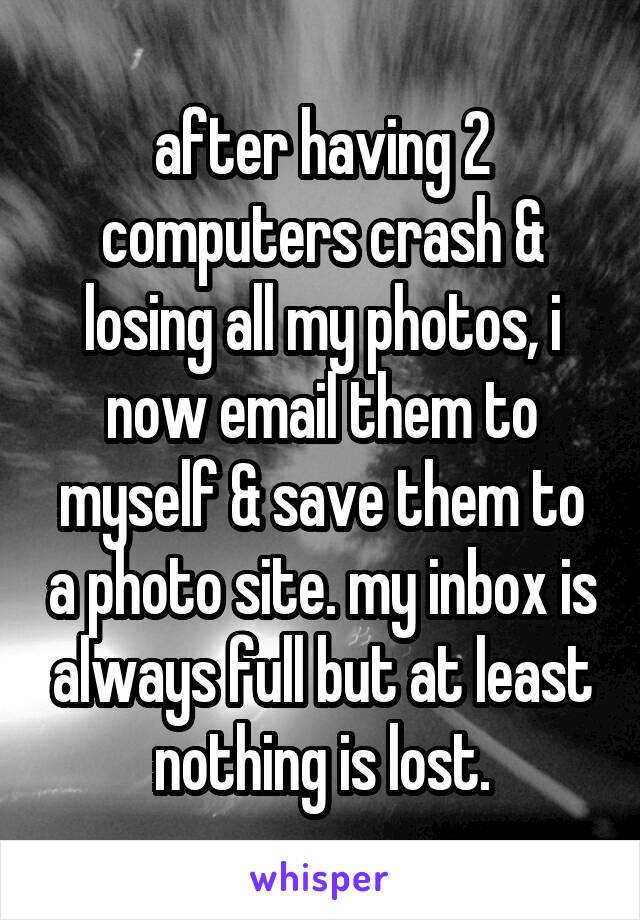 after having 2 computers crash & losing all my photos, i now email them to myself & save them to a photo site. my inbox is always full but at least nothing is lost.