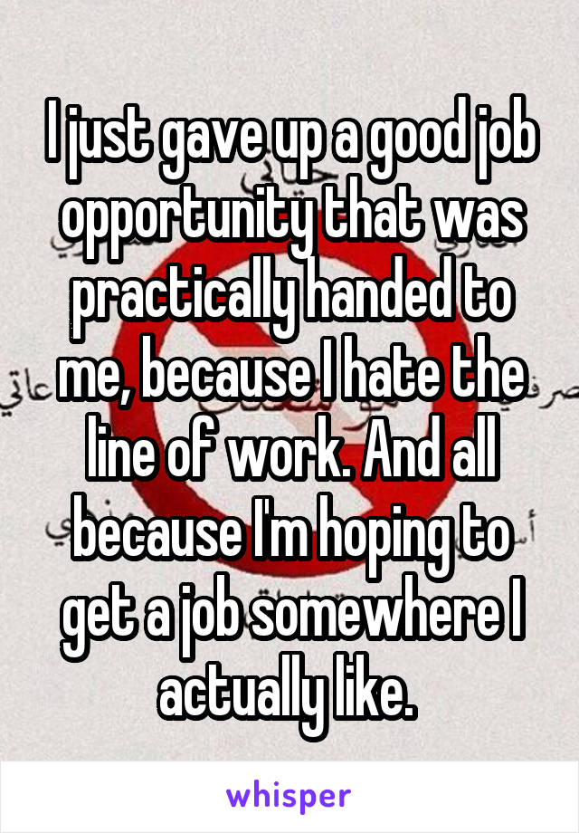 I just gave up a good job opportunity that was practically handed to me, because I hate the line of work. And all because I'm hoping to get a job somewhere I actually like. 